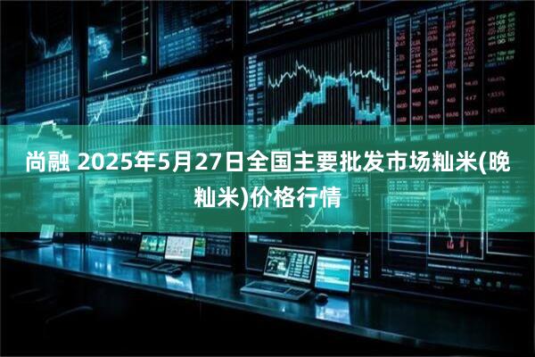 尚融 2025年5月27日全国主要批发市场籼米(晚籼米)价格行情