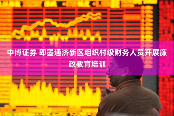 中博证券 即墨通济新区组织村级财务人员开展廉政教育培训
