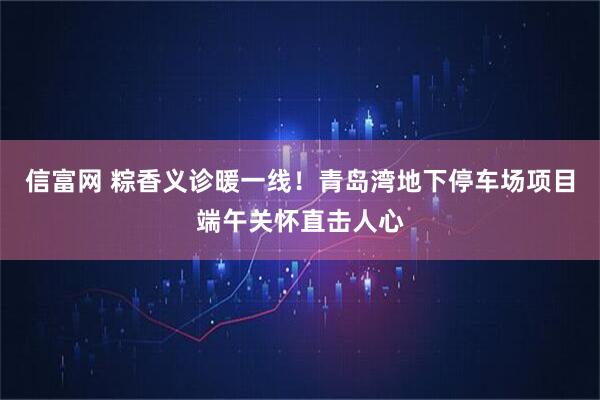 信富网 粽香义诊暖一线！青岛湾地下停车场项目端午关怀直击人心
