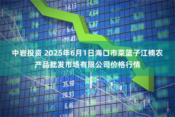 中岩投资 2025年6月1日海口市菜篮子江楠农产品批发市场有限公司价格行情