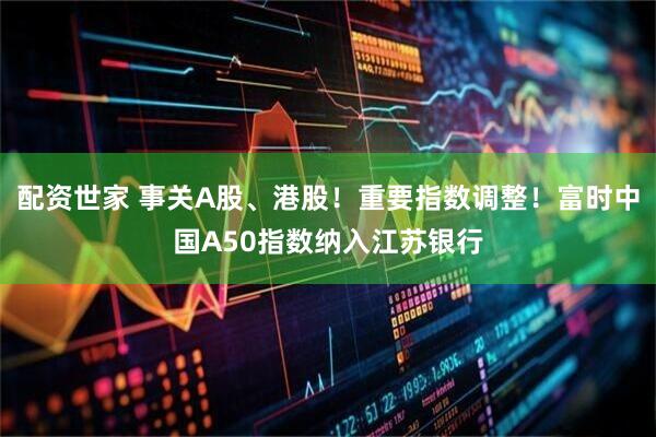 配资世家 事关A股、港股！重要指数调整！富时中国A50指数纳入江苏银行