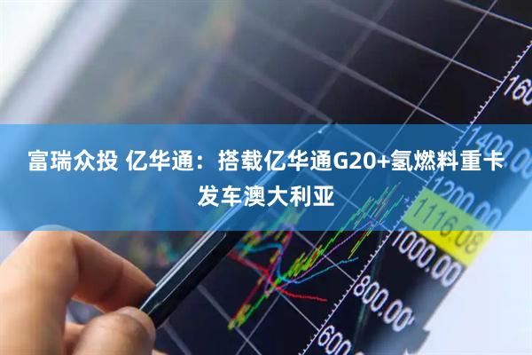 富瑞众投 亿华通：搭载亿华通G20+氢燃料重卡发车澳大利亚