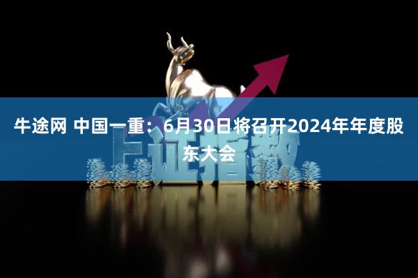 牛途网 中国一重：6月30日将召开2024年年度股东大会