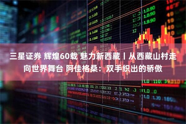 三星证券 辉煌60载 魅力新西藏丨从西藏山村走向世界舞台 阿佳格桑：双手织出的骄傲
