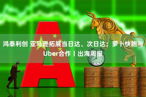 鸿泰利创 亚马逊拓展当日达、次日达；萝卜快跑与Uber合作丨出海周报