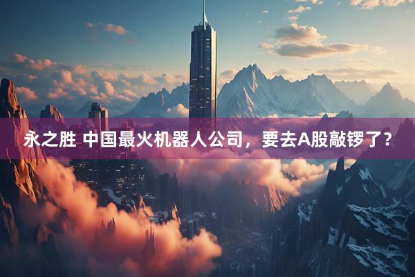 永之胜 中国最火机器人公司，要去A股敲锣了？