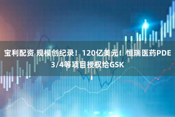 宝利配资 规模创纪录！120亿美元！恒瑞医药PDE3/4等项目授权给GSK