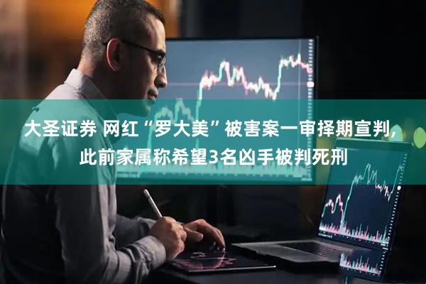 大圣证券 网红“罗大美”被害案一审择期宣判, 此前家属称希望3名凶手被判死刑