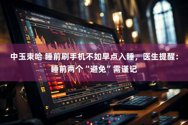 中玉束哈 睡前刷手机不如早点入睡，医生提醒：睡前两个“避免”需谨记