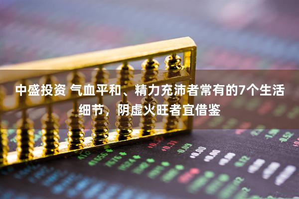 中盛投资 气血平和、精力充沛者常有的7个生活细节，阴虚火旺者宜借鉴