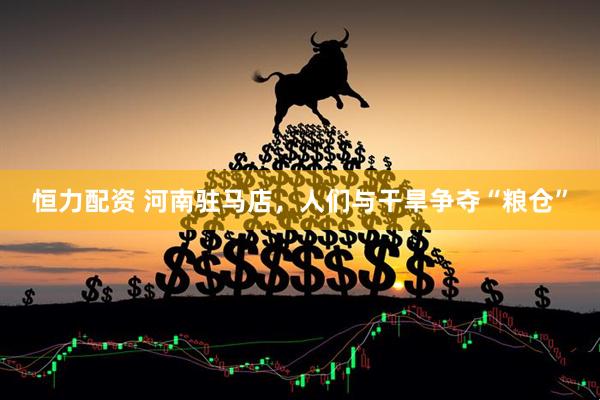恒力配资 河南驻马店，人们与干旱争夺“粮仓”