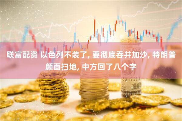 联富配资 以色列不装了, 要彻底吞并加沙, 特朗普颜面扫地, 中方回了八个字