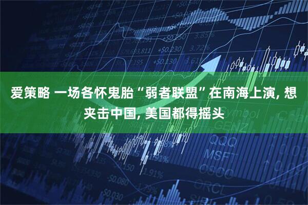 爱策略 一场各怀鬼胎“弱者联盟”在南海上演, 想夹击中国, 美国都得摇头