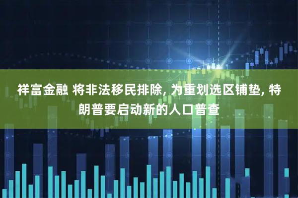 祥富金融 将非法移民排除, 为重划选区铺垫, 特朗普要启动新的人口普查