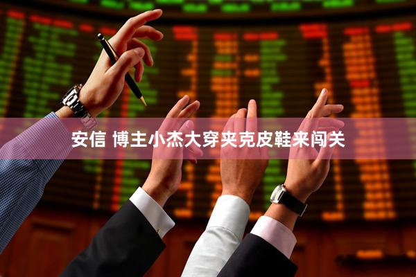 安信 博主小杰大穿夹克皮鞋来闯关