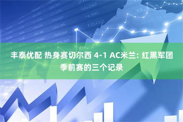 丰泰优配 热身赛切尔西 4-1 AC米兰: 红黑军团季前赛的三个记录