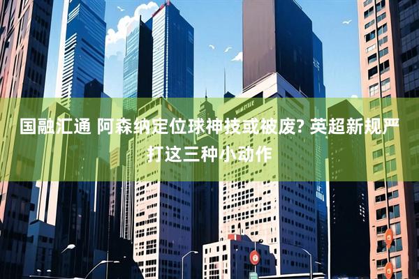 国融汇通 阿森纳定位球神技或被废? 英超新规严打这三种小动作