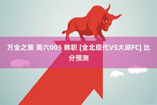 万全之策 周六005 韩职 [全北现代VS大邱FC] 比分预测