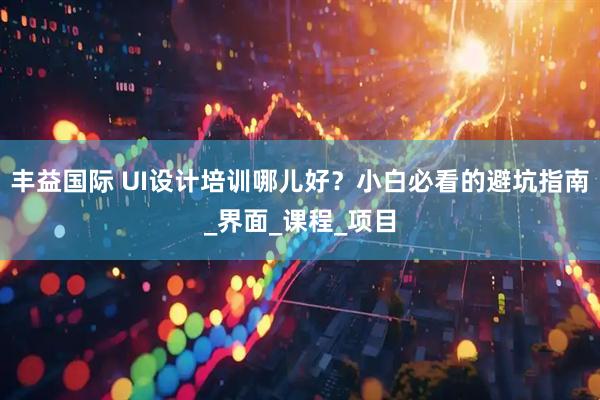 丰益国际 UI设计培训哪儿好？小白必看的避坑指南_界面_课程_项目