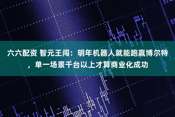 六六配资 智元王闯：明年机器人就能跑赢博尔特，单一场景千台以上才算商业化成功