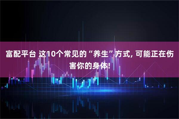 富配平台 这10个常见的“养生”方式, 可能正在伤害你的身体!