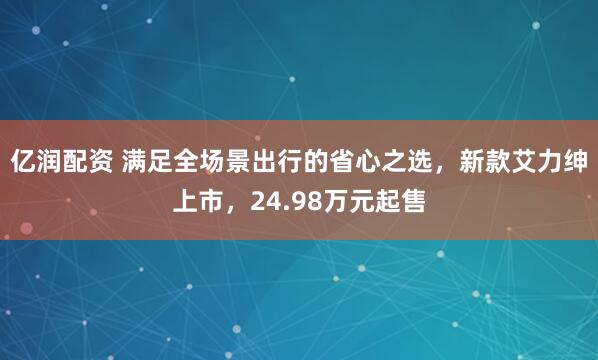 亿润配资 满足全场景出行的省心之选，新款艾力绅上市，24.98万元起售