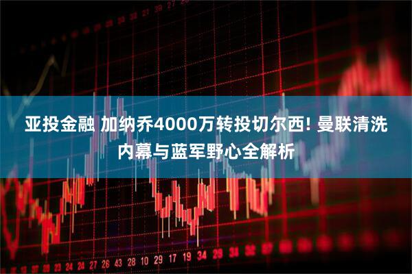 亚投金融 加纳乔4000万转投切尔西! 曼联清洗内幕与蓝军野心全解析
