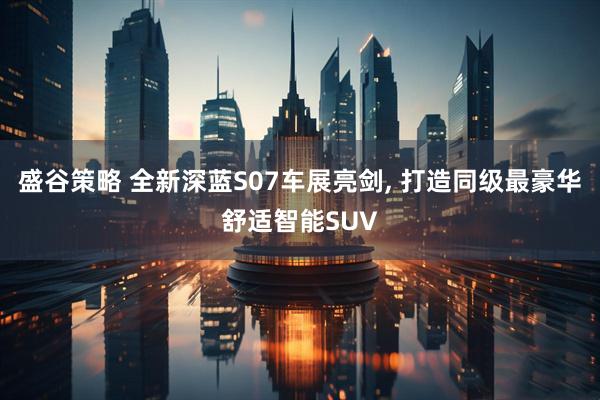 盛谷策略 全新深蓝S07车展亮剑, 打造同级最豪华舒适智能SUV