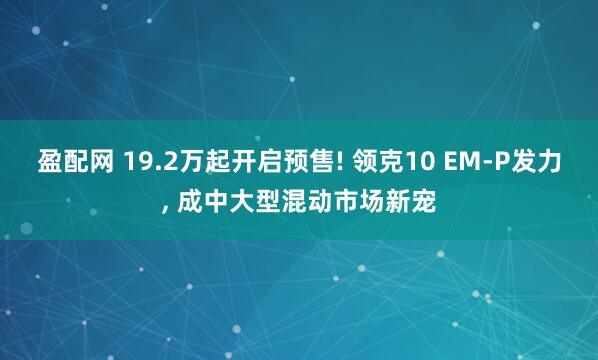 盈配网 19.2万起开启预售! 领克10 EM-P发力, 成中大型混动市场新宠