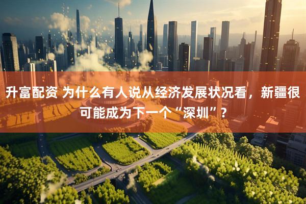 升富配资 为什么有人说从经济发展状况看，新疆很可能成为下一个“深圳”？