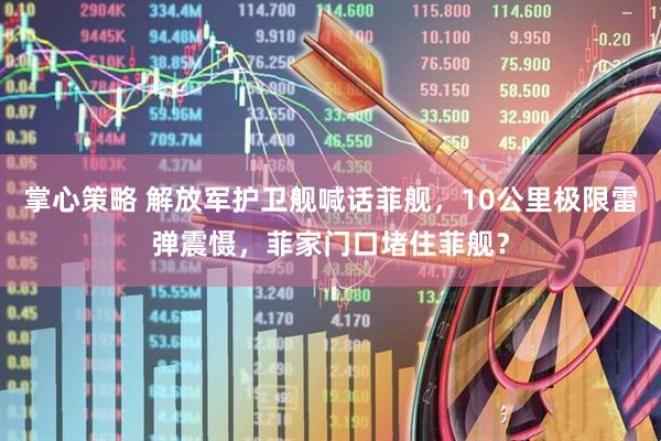 掌心策略 解放军护卫舰喊话菲舰，10公里极限雷弹震慑，菲家门口堵住菲舰？
