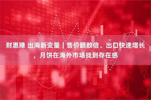 财惠赚 出海新变量｜售价翻数倍、出口快速增长，月饼在海外市场找到存在感