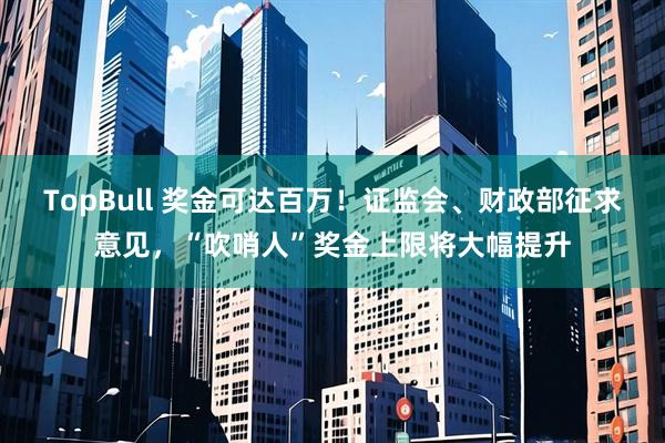 TopBull 奖金可达百万！证监会、财政部征求意见，“吹哨人”奖金上限将大幅提升