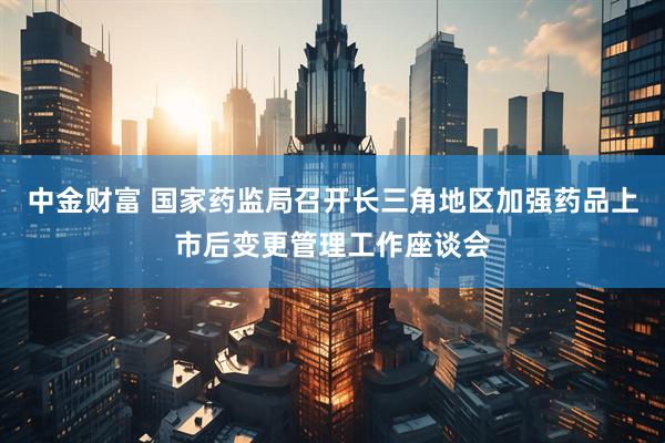 中金财富 国家药监局召开长三角地区加强药品上市后变更管理工作座谈会