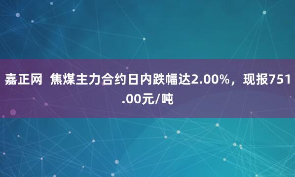 嘉正网  焦煤主力合约日内跌幅达2.00%，现报751.00元/吨