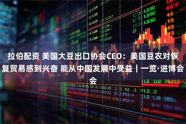 拉伯配资 美国大豆出口协会CEO：美国豆农对恢复贸易感到兴奋 能从中国发展中受益｜一览·进博会