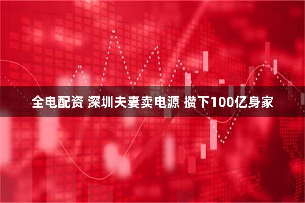 全电配资 深圳夫妻卖电源 攒下100亿身家