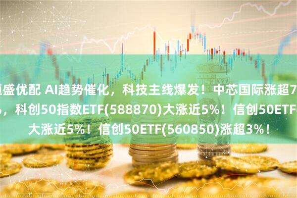 恒盛优配 AI趋势催化，科技主线爆发！中芯国际涨超7%，海光信息涨超5%，科创50指数ETF(588870)大涨近5%！信创50ETF(560850)涨超3%！