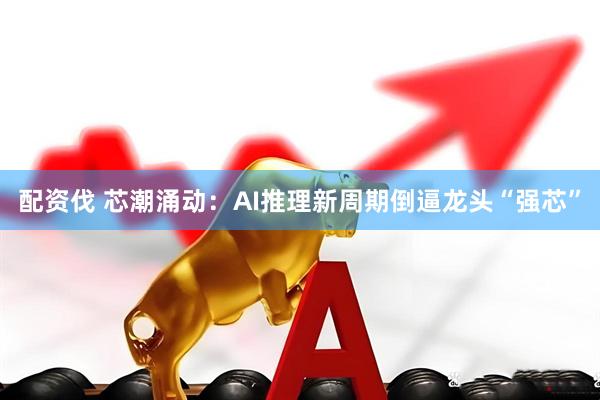 配资伐 芯潮涌动：AI推理新周期倒逼龙头“强芯”