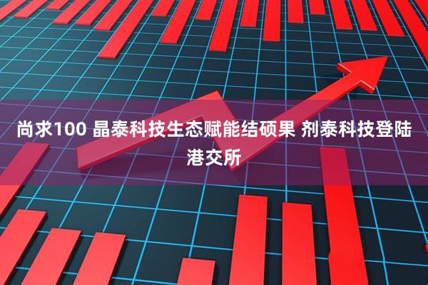 尚求100 晶泰科技生态赋能结硕果 剂泰科技登陆港交所