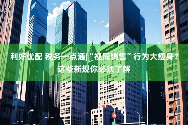 利好优配 税务一点通|“视同销售”行为大瘦身？这些新规你必须了解