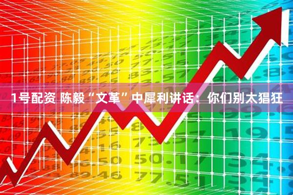 1号配资 陈毅“文革”中犀利讲话:你们别太猖狂