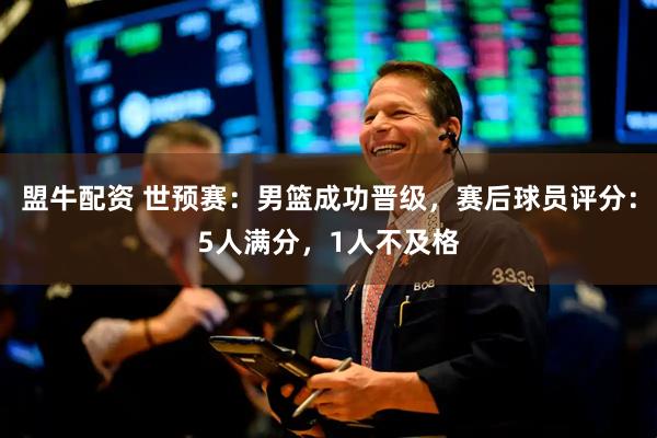 盟牛配资 世预赛：男篮成功晋级，赛后球员评分：5人满分，1人不及格